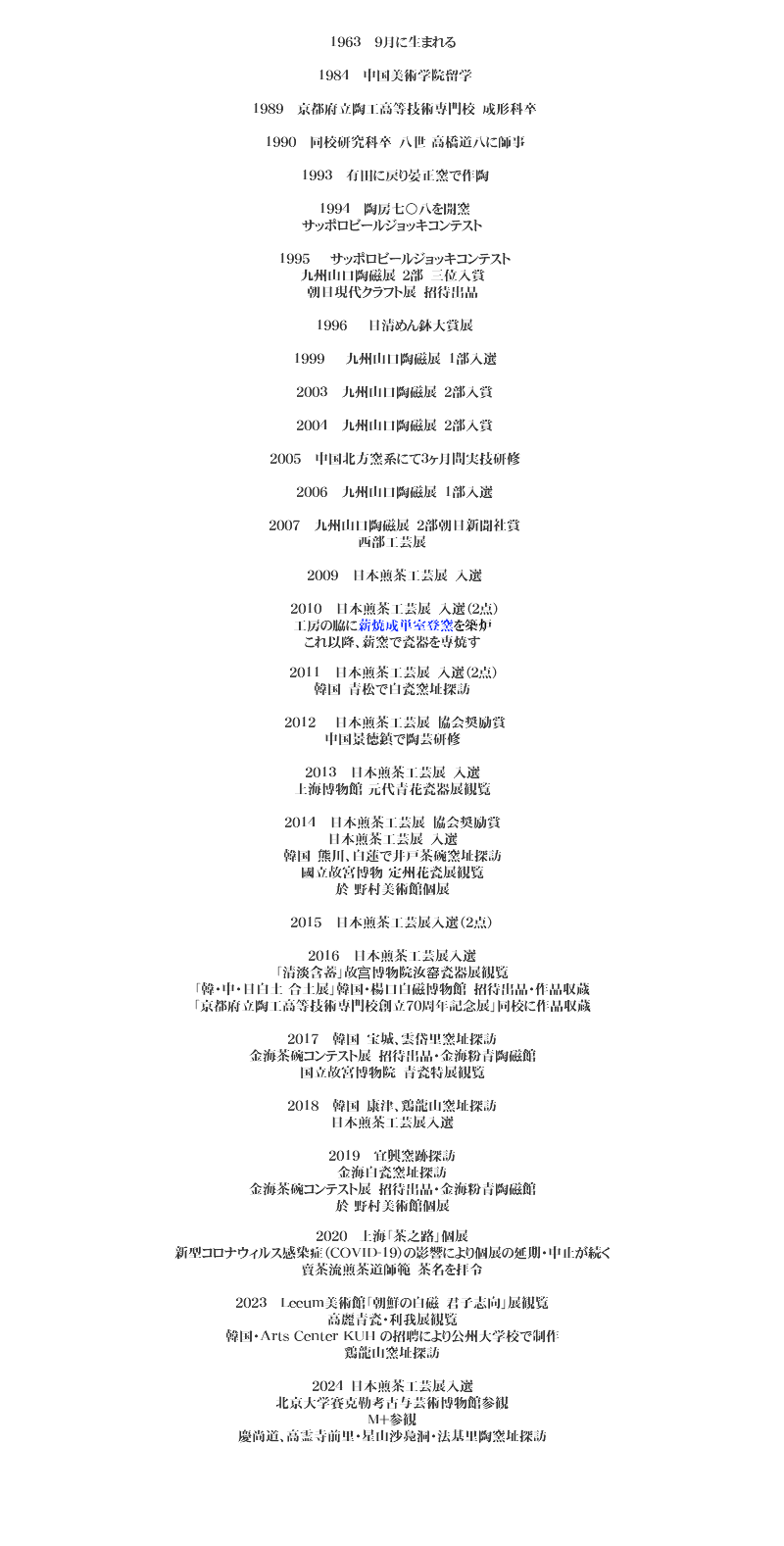  1963 9月に生まれる 1984 中国美術学院留学 1989 京都府立陶工高等技術専門校　成形科卒 1990 同校研究科卒　八世 高橋道八に師事 1993 有田に戻り晏正窯で作陶 1994 陶房七〇八を開窯
サッポロビールジョッキコンテスト 1995 サッポロビールジョッキコンテスト
九州山口陶磁展　２部　三位入賞
朝日現代クラフト展　招待出品 1996 日清めん鉢大賞展 1999 九州山口陶磁展　1部入選 2003 九州山口陶磁展　2部入賞 2004 九州山口陶磁展　2部入賞 2005 中国北方窯系にて３ヶ月間実技研修 2006 九州山口陶磁展　1部入選 2007 九州山口陶磁展　2部朝日新聞社賞
西部工芸展 2009 日本煎茶工芸展　入選 2010 日本煎茶工芸展　入選（２点）
工房の脇に薪焼成単室登窯を築炉
これ以降、薪窯で瓷器を専焼す 2011 日本煎茶工芸展　入選（２点）
韓国　青松で白瓷窯址探訪 2012 日本煎茶工芸展　協会奨励賞
中国景徳鎮で陶芸研修 2013 日本煎茶工芸展　入選
上海博物館 元代青花瓷器展観覧 2014 日本煎茶工芸展　協会奨励賞
日本煎茶工芸展　入選
韓国　熊川、白蓮で井戸茶碗窯址探訪
國立故宮博物 定州花瓷展観覧
於 野村美術館個展 2015 日本煎茶工芸展入選（2点） 2016 日本煎茶工芸展入選
「清淡含蓄」故宫博物院汝窑瓷器展観覧
「韓・中・日白土 合土展」韓国・楊口白磁博物館　招待出品・作品収蔵
「京都府立陶工高等技術専門校創立70周年記念展」同校に作品収蔵 2017 韓国　宝城、雲岱里窯址探訪
金海茶碗コンテスト展　招待出品・金海粉青陶磁館
国立故宮博物院　青瓷特展観覧 2018 韓国　康津、鶏龍山窯址探訪
日本煎茶工芸展入選 2019 宜興窯跡探訪
金海白瓷窯址探訪
金海茶碗コンテスト展　招待出品・金海粉青陶磁館
於 野村美術館個展 2020 上海「茶之路」個展
新型コロナウィルス感染症（COVID-19）の影響により個展の延期・中止が続く
賣茶流煎茶道師範　茶名を拝令 2023 Leeum美術館「朝鮮の白磁　君子志向」展観覧
高麗青瓷・利我展観覧
韓国・Arts Center KUH の招聘により公州大学校で制作
鶏龍山窯址探訪 2024　日本煎茶工芸展入選
北京大学賽克勒考古与芸術博物館参観
M+参観
慶尚道、高霊寺前里・星山沙鳧洞・法基里陶窯址探訪 